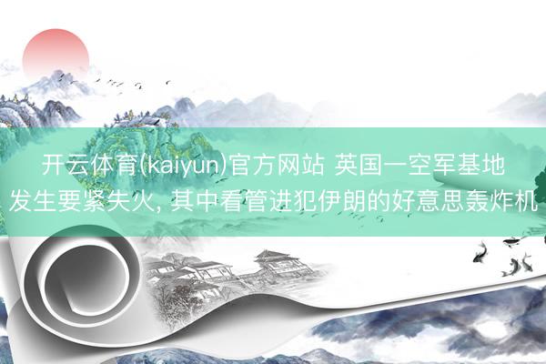 开云体育(kaiyun)官方网站 英国一空军基地发生要紧失火， 其中看管进犯伊朗的好意思轰炸机