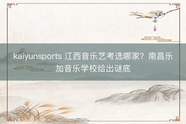 kaiyunsports 江西音乐艺考选哪家？南昌乐加音乐学校给出谜底