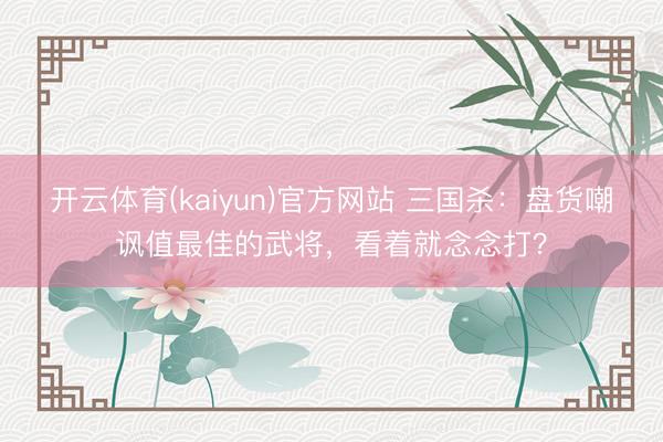 开云体育(kaiyun)官方网站 三国杀：盘货嘲讽值最佳的武将，看着就念念打？