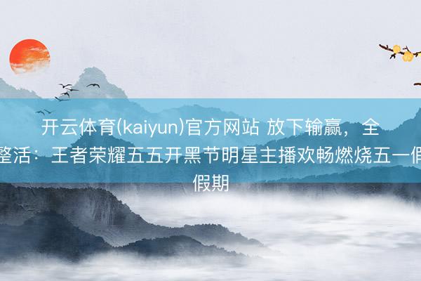 开云体育(kaiyun)官方网站 放下输赢，全部整活：王者荣耀五五开黑节明星主播欢畅燃烧五一假期