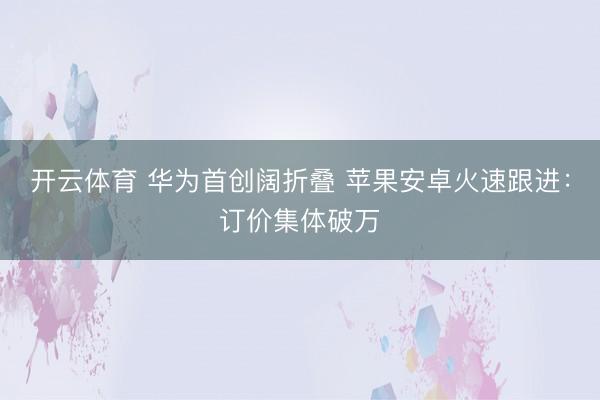 开云体育 华为首创阔折叠 苹果安卓火速跟进：订价集体破万