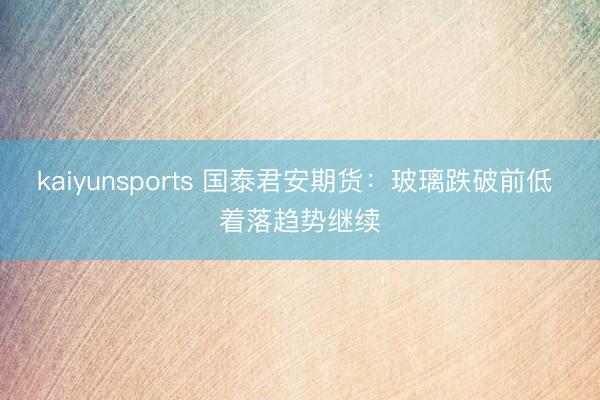 kaiyunsports 国泰君安期货：玻璃跌破前低 着落趋势继续