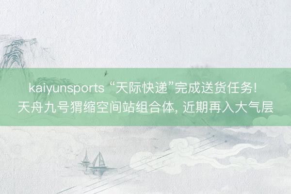 kaiyunsports “天际快递”完成送货任务! 天舟九号猬缩空间站组合体， 近期再入大气层