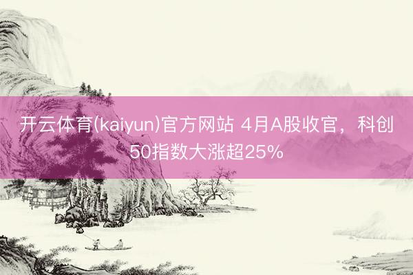 开云体育(kaiyun)官方网站 4月A股收官，科创50指数大涨超25%