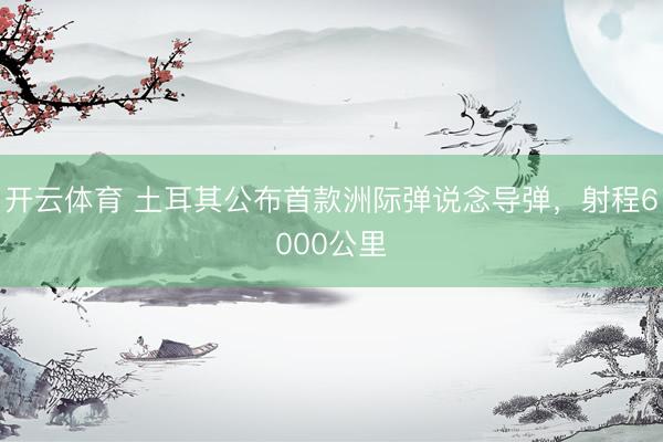 开云体育 土耳其公布首款洲际弹说念导弹，射程6000公里