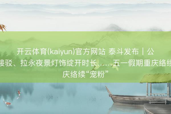 开云体育(kaiyun)官方网站 泰斗发布｜公交延时接驳、拉永夜景灯饰绽开时长……五一假期重庆络续“宠粉”