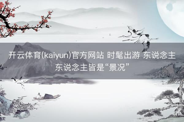 开云体育(kaiyun)官方网站 时髦出游 东说念主东说念主皆是“景况”
