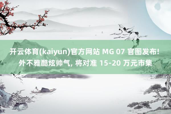 开云体育(kaiyun)官方网站 MG 07 官图发布! 外不雅酷炫帅气， 将对准 15-20 万元市集
