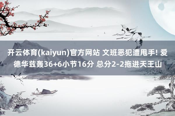 开云体育(kaiyun)官方网站 文班恶犯遭甩手! 爱德华兹轰36+6小节16分 总分2-2拖进天王山