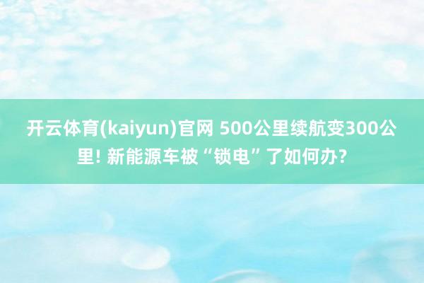 开云体育(kaiyun)官网 500公里续航变300公里! 新能源车被“锁电”了如何办?