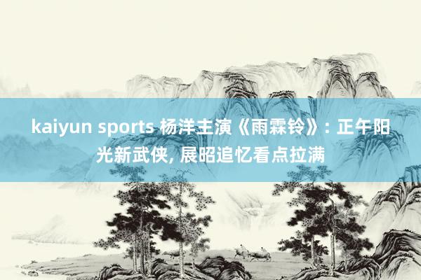 kaiyun sports 杨洋主演《雨霖铃》: 正午阳光新武侠， 展昭追忆看点拉满