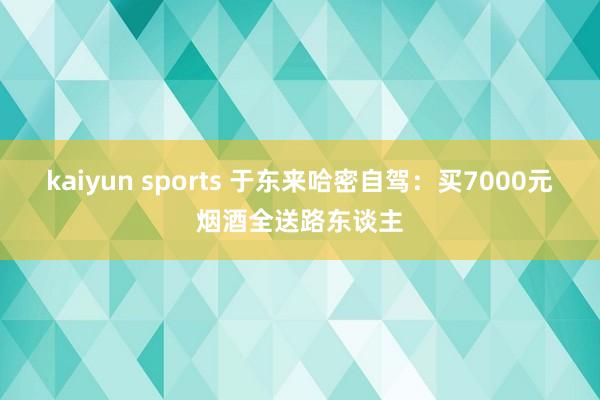 kaiyun sports 于东来哈密自驾：买7000元烟酒全送路东谈主