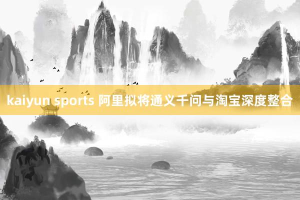 kaiyun sports 阿里拟将通义千问与淘宝深度整合