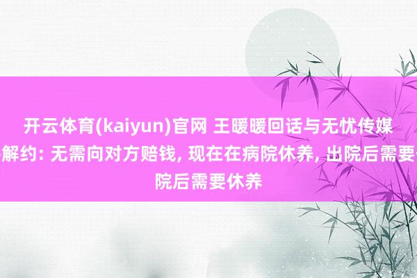 开云体育(kaiyun)官网 王暖暖回话与无忧传媒和平解约: 无需向对方赔钱， 现在在病院休养， 出院后需要休养