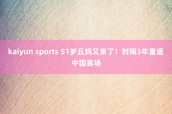kaiyun sports 51岁丘妈又来了！时隔3年重返中国赛场