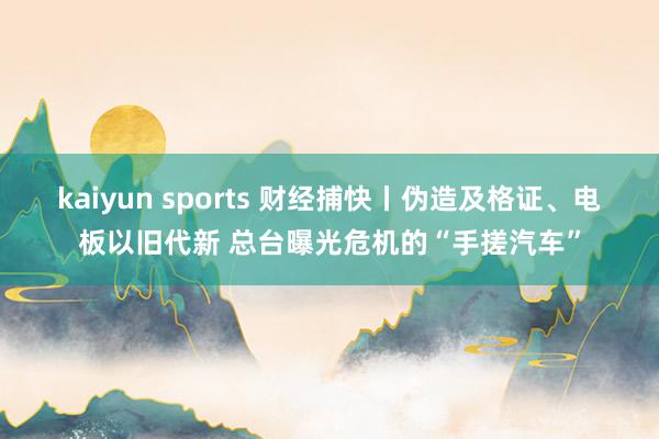 kaiyun sports 财经捕快丨伪造及格证、电板以旧代新 总台曝光危机的“手搓汽车”