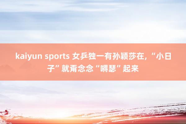 kaiyun sports 女乒独一有孙颖莎在， “小日子”就甭念念“嘚瑟”起来