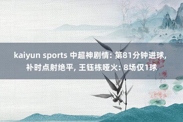 kaiyun sports 中超神剧情: 第81分钟进球， 补时点射绝平， 王钰栋哑火: 8场仅1球