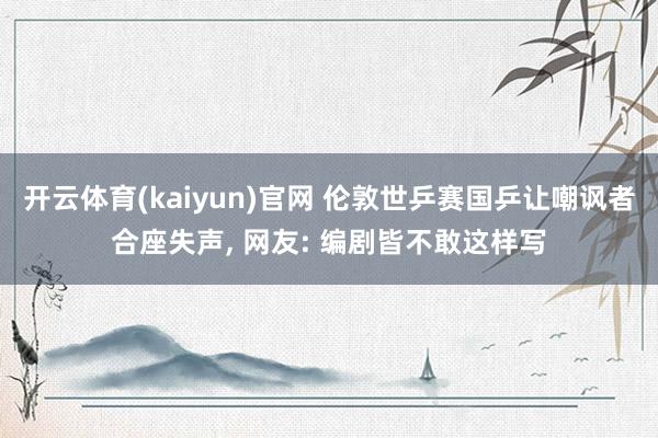 开云体育(kaiyun)官网 伦敦世乒赛国乒让嘲讽者合座失声， 网友: 编剧皆不敢这样写