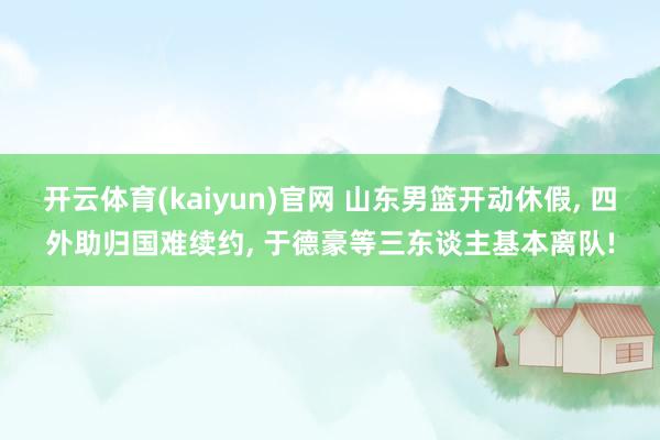 开云体育(kaiyun)官网 山东男篮开动休假， 四外助归国难续约， 于德豪等三东谈主基本离队!