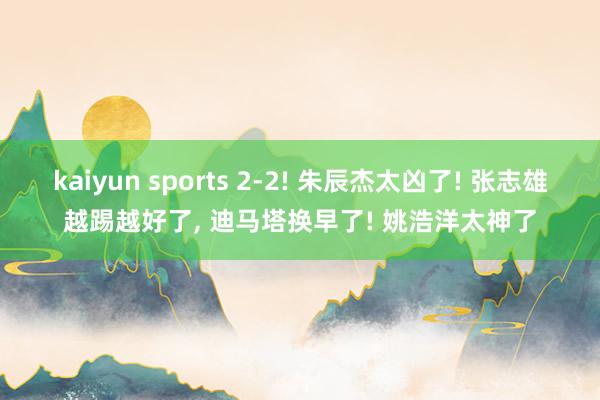 kaiyun sports 2-2! 朱辰杰太凶了! 张志雄越踢越好了， 迪马塔换早了! 姚浩洋太神了