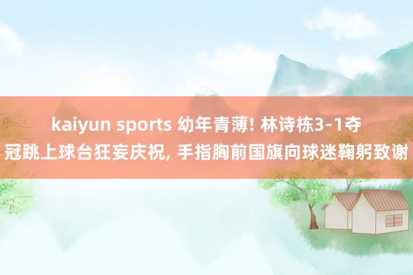kaiyun sports 幼年青薄! 林诗栋3-1夺冠跳上球台狂妄庆祝， 手指胸前国旗向球迷鞠躬致谢