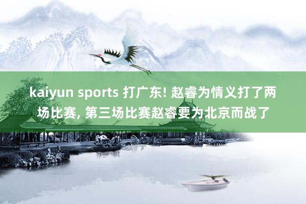 kaiyun sports 打广东! 赵睿为情义打了两场比赛， 第三场比赛赵睿要为北京而战了