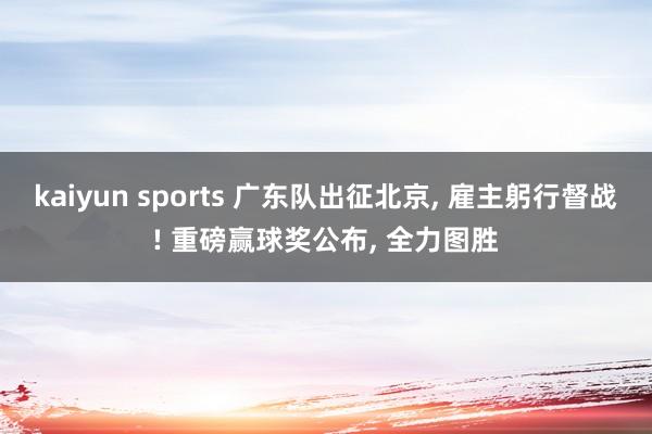 kaiyun sports 广东队出征北京， 雇主躬行督战! 重磅赢球奖公布， 全力图胜