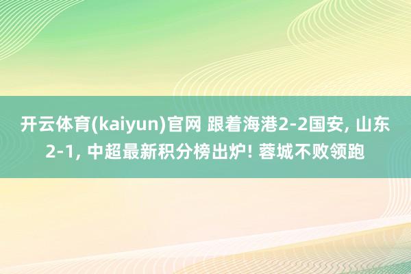 开云体育(kaiyun)官网 跟着海港2-2国安, 山东2-1, 中超最新积分榜出炉! 蓉城不败领跑