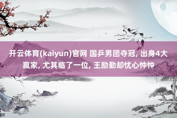 开云体育(kaiyun)官网 国乒男团夺冠， 出身4大赢家， 尤其临了一位， 王励勤却忧心忡忡