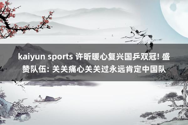 kaiyun sports 许昕暖心复兴国乒双冠! 盛赞队伍: 关关痛心关关过永远肯定中国队