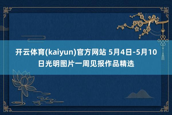 开云体育(kaiyun)官方网站 5月4日-5月10日光明图片一周见报作品精选