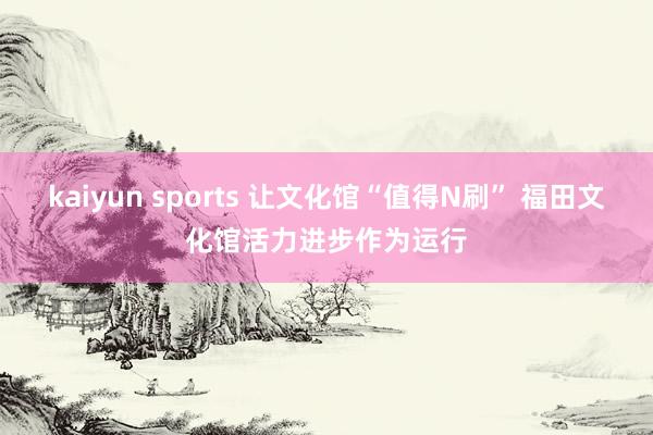 kaiyun sports 让文化馆“值得N刷” 福田文化馆活力进步作为运行