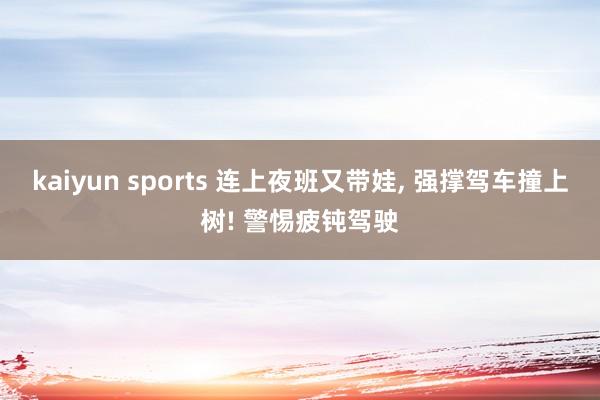 kaiyun sports 连上夜班又带娃， 强撑驾车撞上树! 警惕疲钝驾驶
