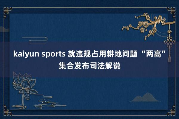kaiyun sports 就违规占用耕地问题 “两高”集合发布司法解说
