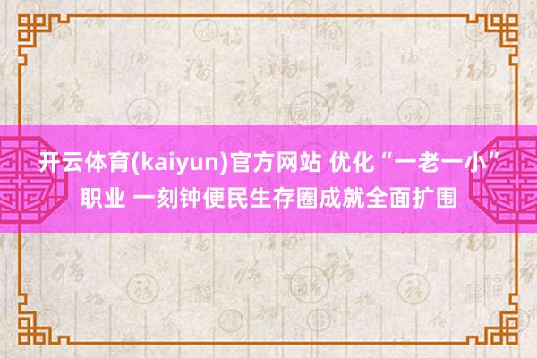开云体育(kaiyun)官方网站 优化“一老一小”职业 一刻钟便民生存圈成就全面扩围