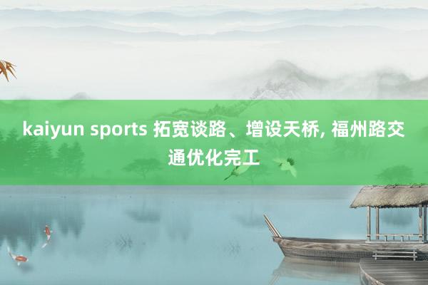 kaiyun sports 拓宽谈路、增设天桥， 福州路交通优化完工