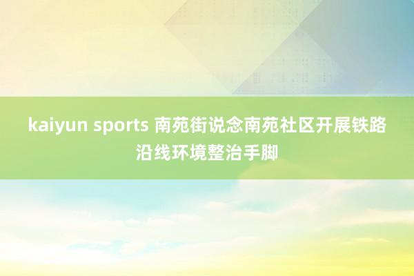 kaiyun sports 南苑街说念南苑社区开展铁路沿线环境整治手脚