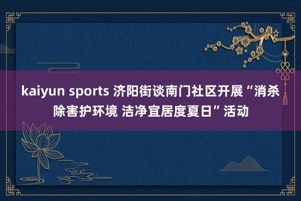 kaiyun sports 济阳街谈南门社区开展“消杀除害护环境 洁净宜居度夏日”活动