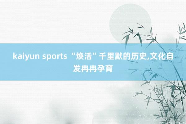 kaiyun sports “焕活”千里默的历史，文化自发冉冉孕育