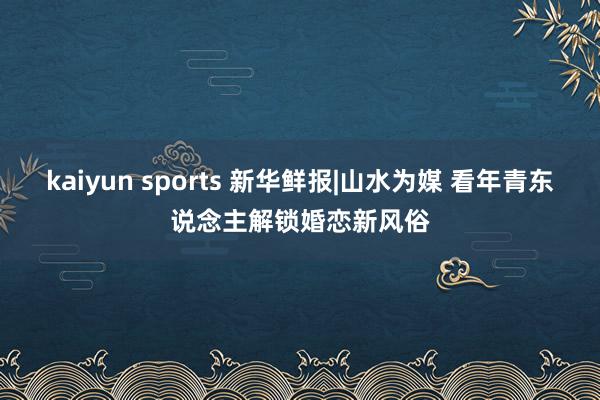 kaiyun sports 新华鲜报|山水为媒 看年青东说念主解锁婚恋新风俗