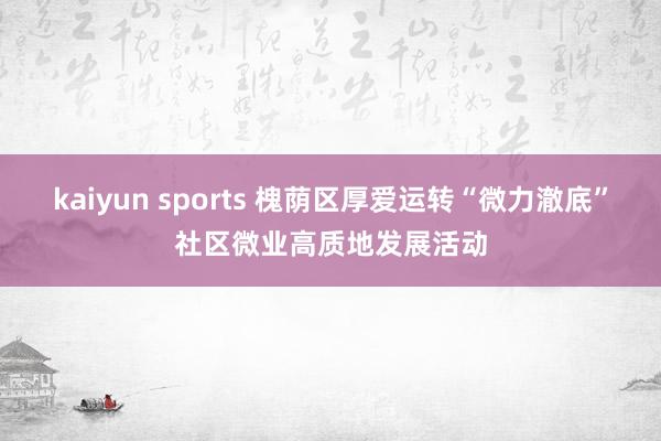 kaiyun sports 槐荫区厚爱运转“微力澈底”社区微业高质地发展活动