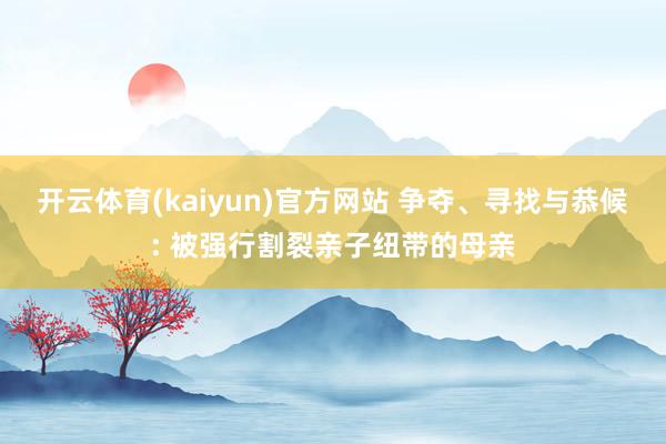 开云体育(kaiyun)官方网站 争夺、寻找与恭候: 被强行割裂亲子纽带的母亲
