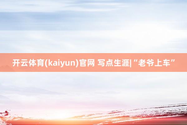 开云体育(kaiyun)官网 写点生涯|“老爷上车”
