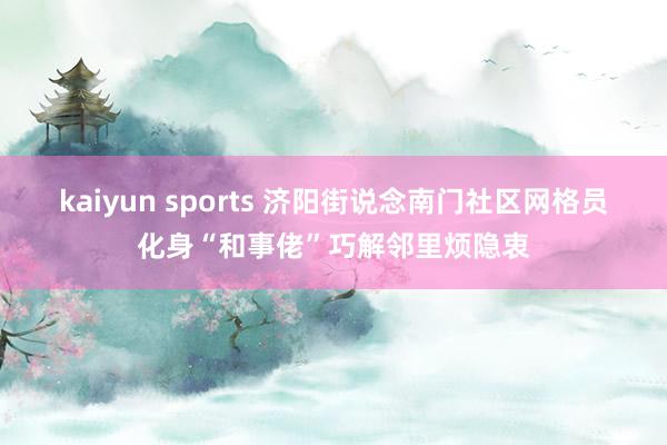 kaiyun sports 济阳街说念南门社区网格员化身“和事佬”巧解邻里烦隐衷