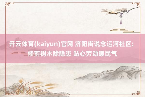 开云体育(kaiyun)官网 济阳街说念运河社区: 修剪树木除隐患 贴心劳动暖民气