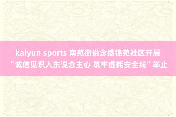 kaiyun sports 南苑街说念盛锦苑社区开展“诚信见识入东说念主心 筑牢虚耗安全线”举止