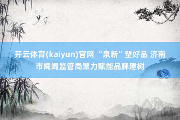 开云体育(kaiyun)官网 “泉新”塑好品 济南市阛阓监管局聚力赋能品牌建树