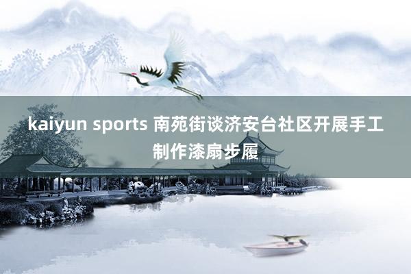kaiyun sports 南苑街谈济安台社区开展手工制作漆扇步履