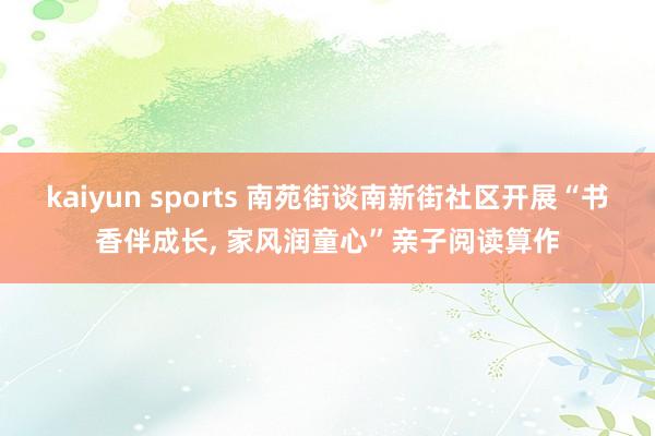 kaiyun sports 南苑街谈南新街社区开展“书香伴成长， 家风润童心”亲子阅读算作